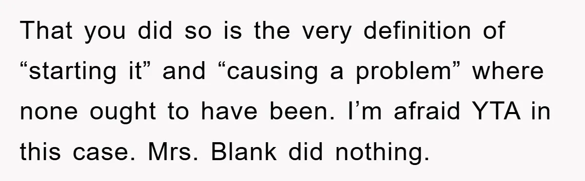 That you did so is the very definition of “starting it” and “causing a problem” where none ought to have been. I’m afraid YTA in this case. Mrs. Blank did...