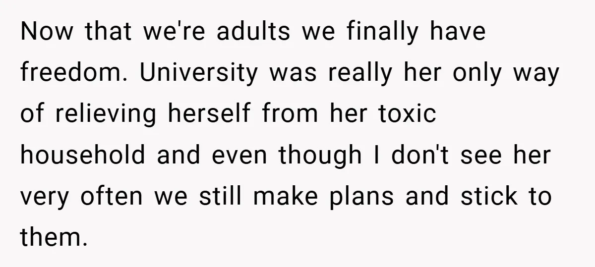 Now that we're adults we finally have freedom. University was really her only way of relieving herself from her toxic household and even though I don't see her very often...