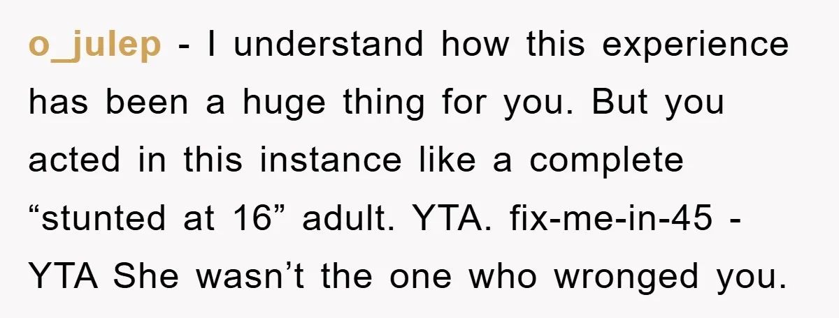 o_julep - I understand how this experience has been a huge thing for you. But you acted in this instance like a complete “stunted at 16” adult. YTA. fix-me-in-45 -...