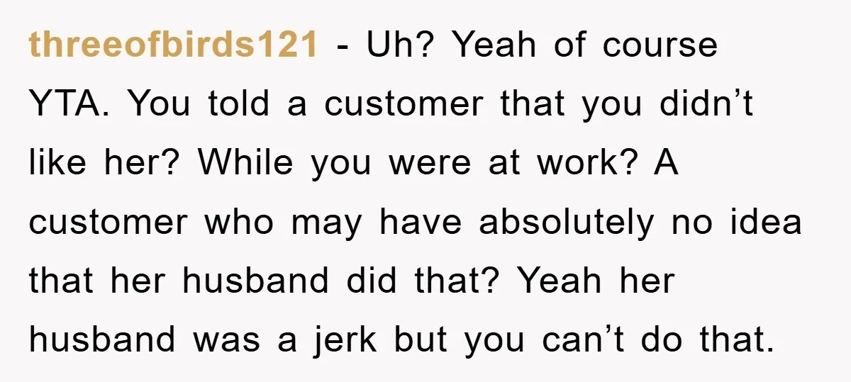 threeofbirds121 - Uh? Yeah of course YTA. You told a customer that you didn’t like her? While you were at work? A customer who may have absolutely no idea that...