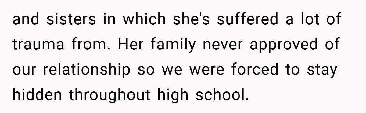 and sisters in which she's suffered a lot of trauma from. Her family never approved of our relationship so we were forced to stay hidden throughout high school.