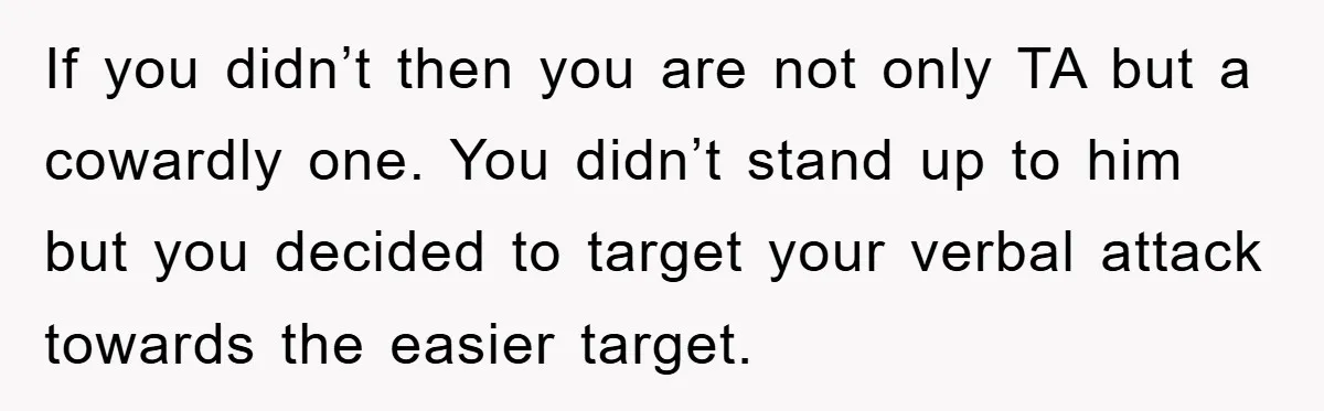 If you didn’t then you are not only TA but a cowardly one. You didn’t stand up to him but you decided to target your verbal attack towards the easier...