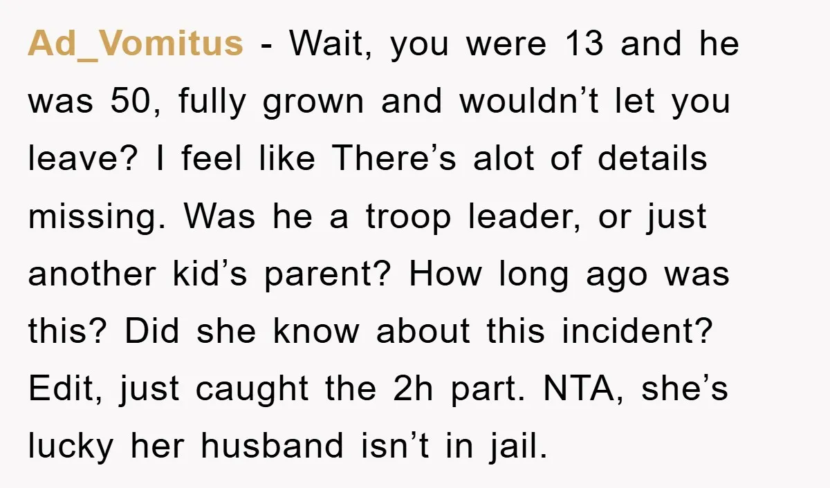 Ad_Vomitus - Wait, you were 13 and he was 50, fully grown and wouldn’t let you leave? I feel like There’s alot of details missing. Was he a troop leader,...
