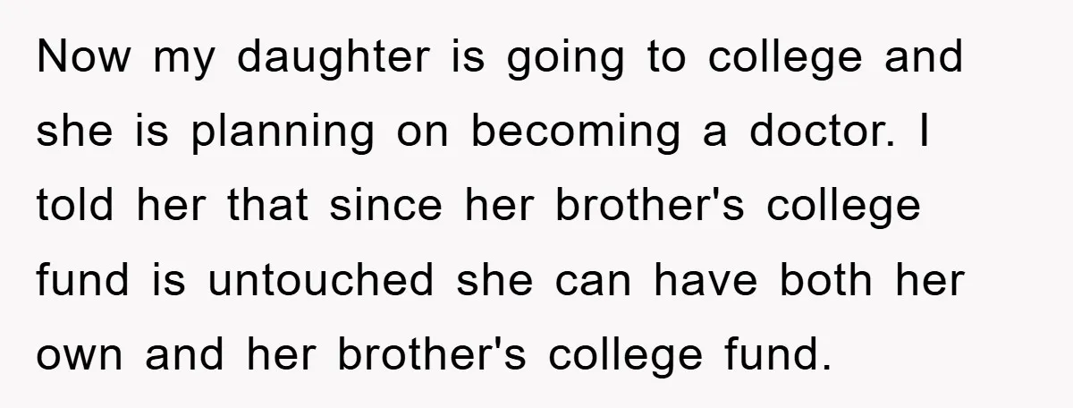 Now my daughter is going to college and she is planning on becoming a doctor. I told her that since her brother's college fund is untouched she can have both...