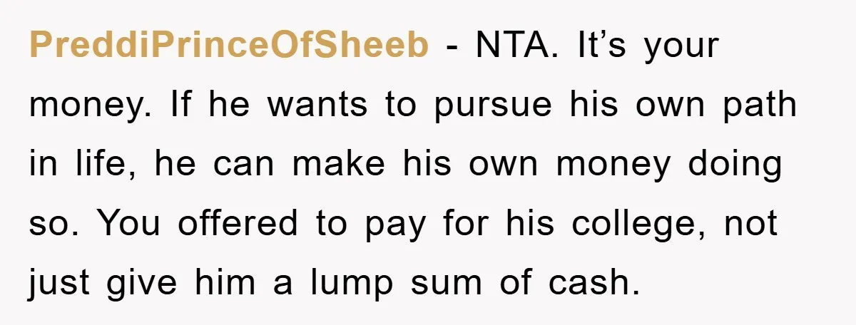 PreddiPrinceOfSheeb − NTA. It’s your money. If he wants to pursue his own path in life, he can make his own money doing so. You offered to pay for his...