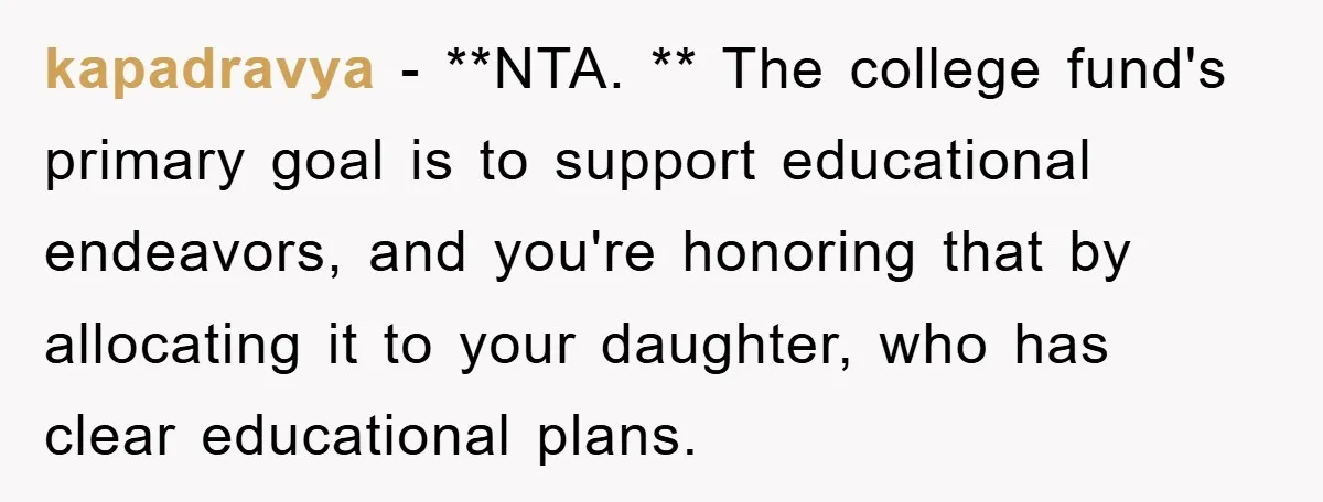 kapadravya − **NTA. ** The college fund's primary goal is to support educational endeavors, and you're honoring that by allocating it to your daughter, who has clear educational plans.