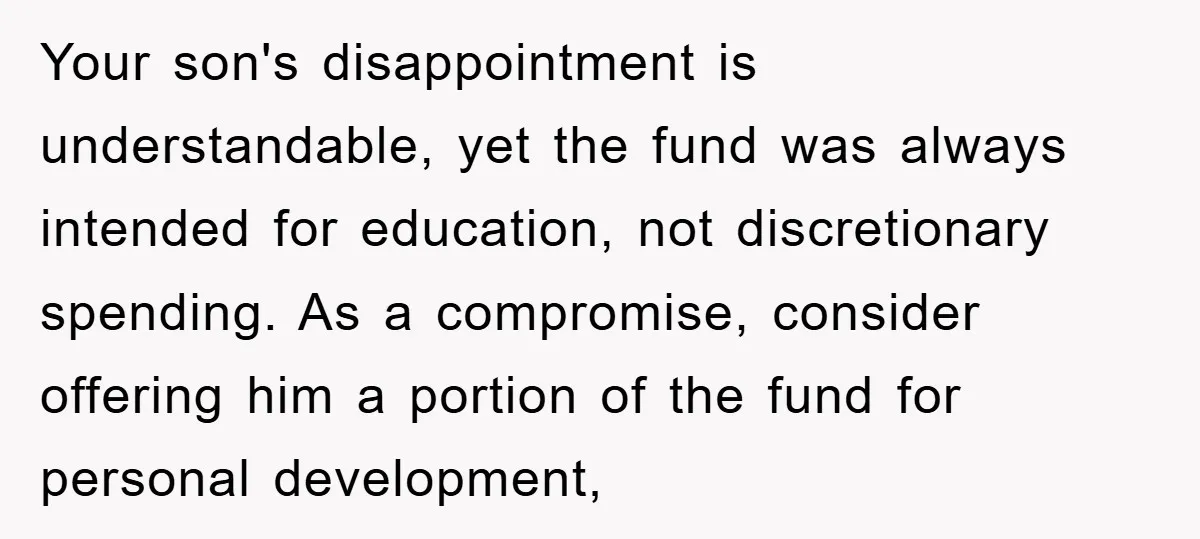 Your son's disappointment is understandable, yet the fund was always intended for education, not discretionary spending. As a compromise, consider offering him a portion of the fund for personal development,