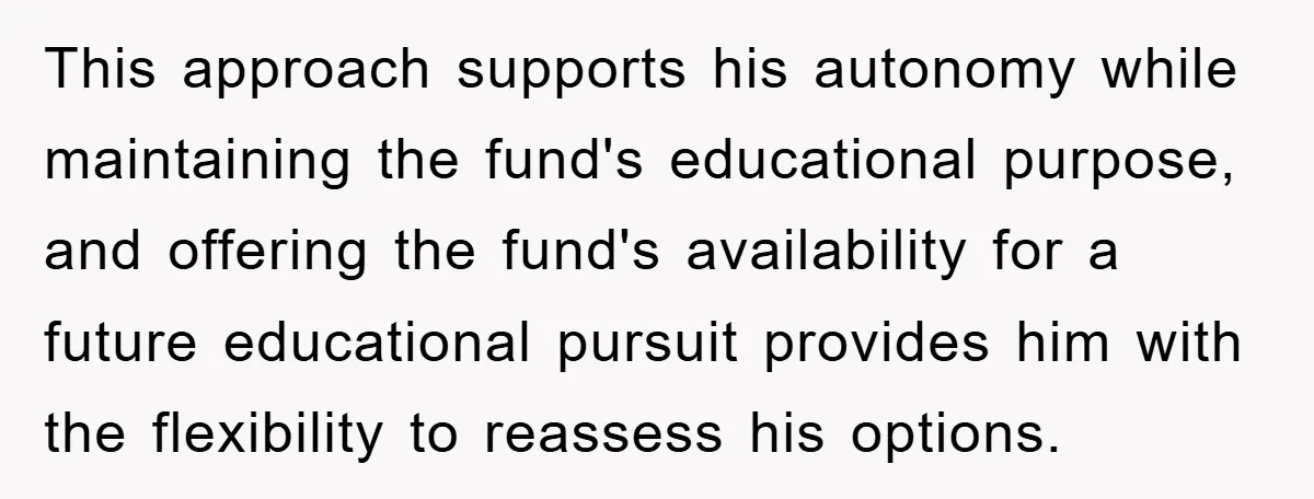 This approach supports his autonomy while maintaining the fund's educational purpose, and offering the fund's availability for a future educational pursuit provides him with the flexibility to reassess his options.