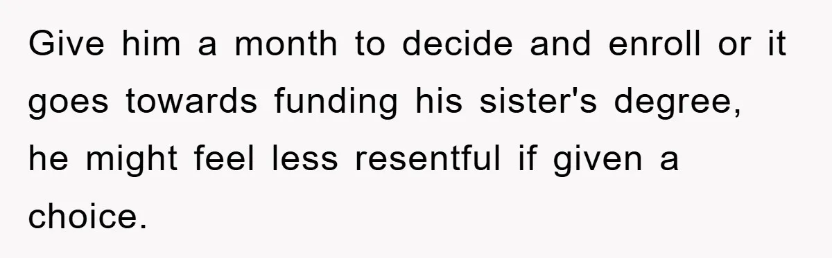 Give him a month to decide and enroll or it goes towards funding his sister's degree, he might feel less resentful if given a choice.