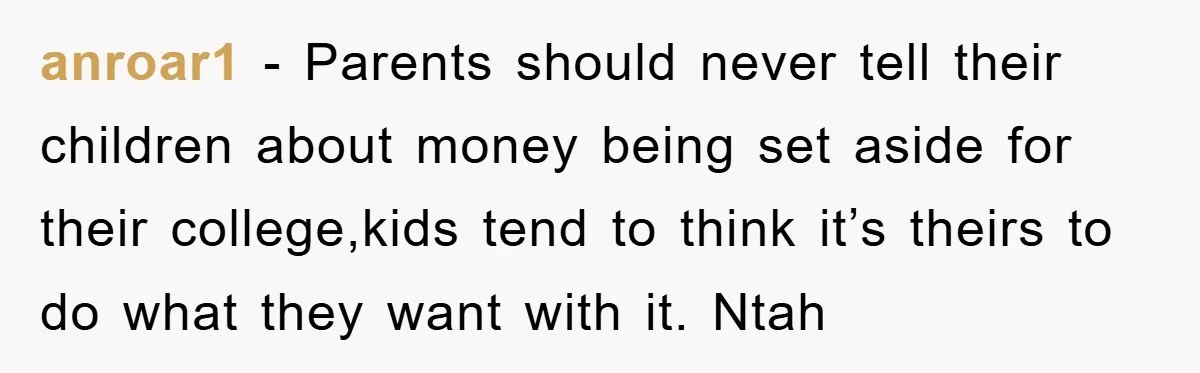 anroar1 − Parents should never tell their children about money being set aside for their college,kids tend to think it’s theirs to do what they want with it. Ntah