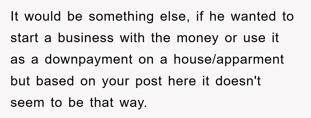 It would be something else, if he wanted to start a business with the money or use it as a downpayment on a house/apparment but based on your post here...