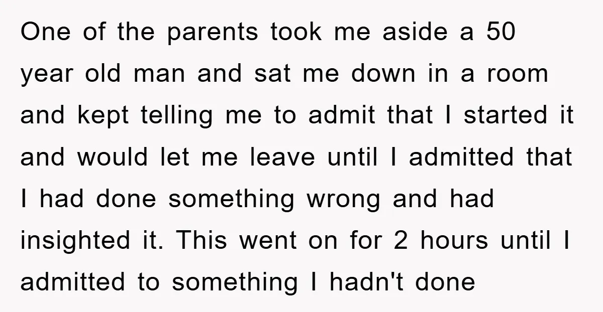 One of the parents took me aside a 50 year old man and sat me down in a room and kept telling me to admit that I started it and...