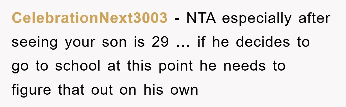 CelebrationNext3003 − NTA especially after seeing your son is 29 … if he decides to go to school at this point he needs to figure that out on his own