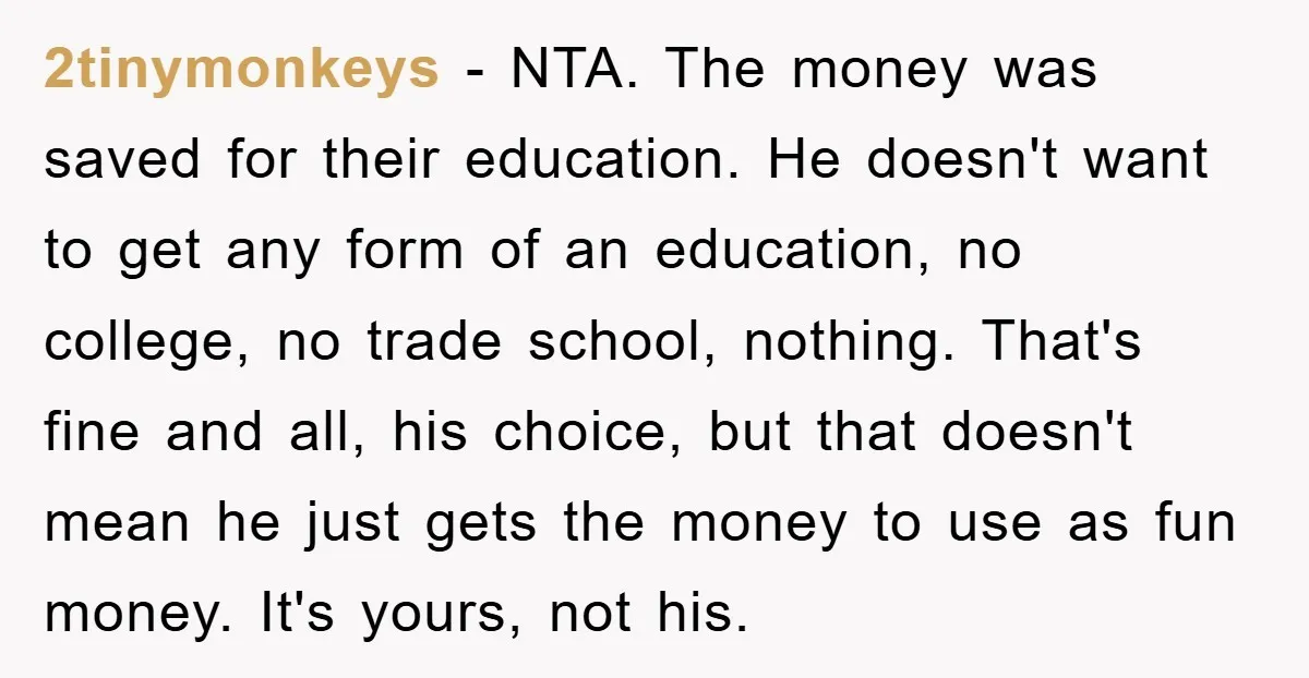 2tinymonkeys − NTA. The money was saved for their education. He doesn't want to get any form of an education, no college, no trade school, nothing. That's fine and all,...