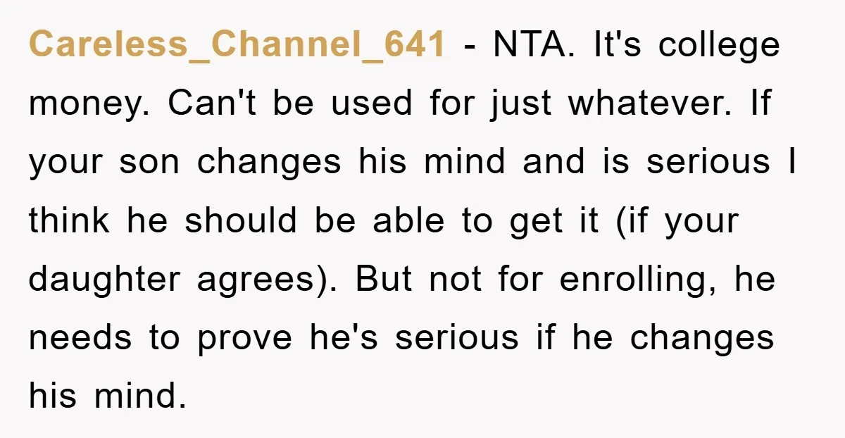 Careless_Channel_641 − NTA. It's college money. Can't be used for just whatever. If your son changes his mind and is serious I think he should be able to get it...