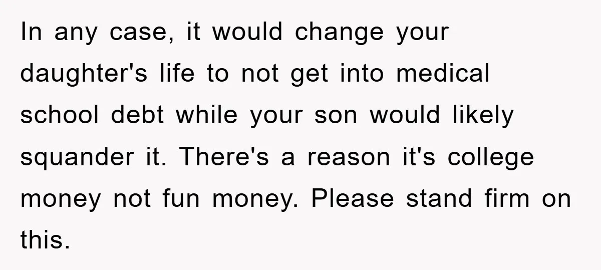 In any case, it would change your daughter's life to not get into medical school debt while your son would likely squander it. There's a reason it's college money not...