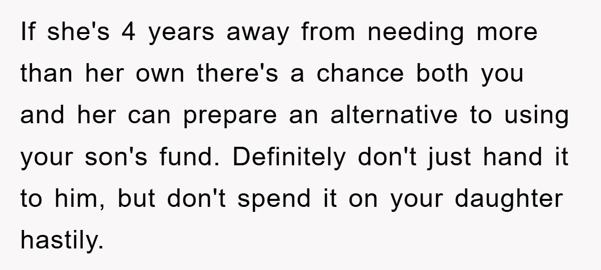 If she's 4 years away from needing more than her own there's a chance both you and her can prepare an alternative to using your son's fund. Definitely don't just...
