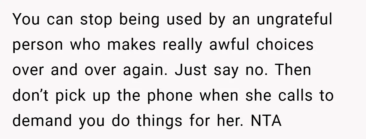 You can stop being used by an ungrateful person who makes really awful choices over and over again. Just say no. Then don’t pick up the phone when she calls...