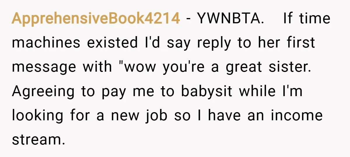 ApprehensiveBook4214 − YWNBTA. If time machines existed I'd say reply to her first message with "wow you're a great sister. Agreeing to pay me to babysit while I'm looking for...
