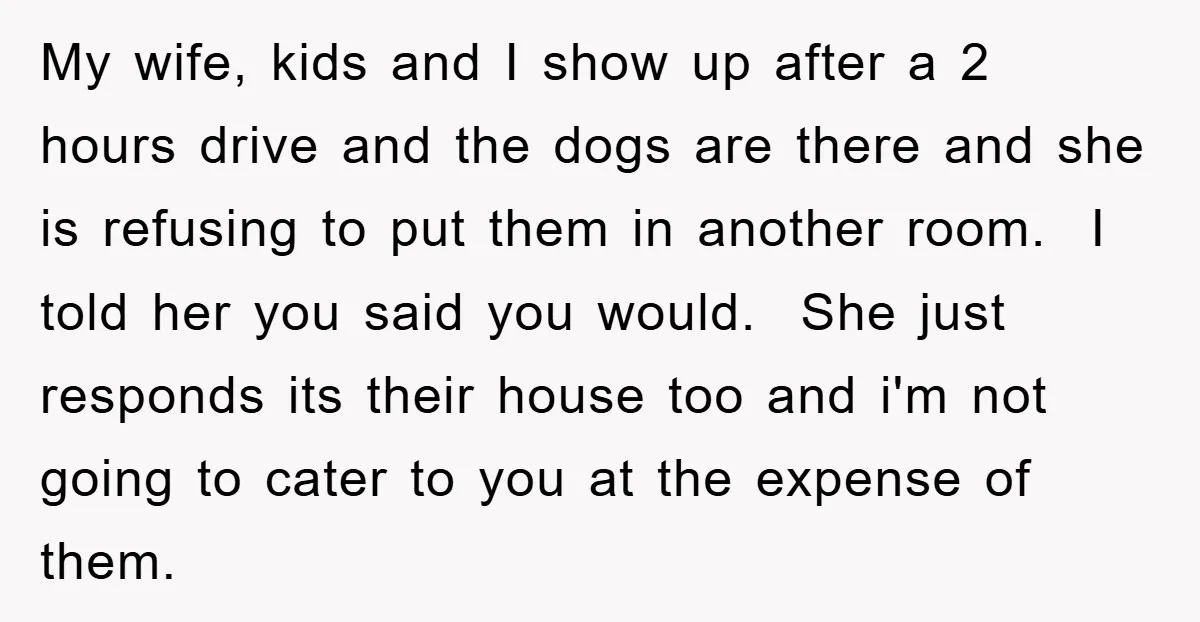 My wife, kids and I show up after a 2 hours drive and the dogs are there and she is refusing to put them in another room. I told her...