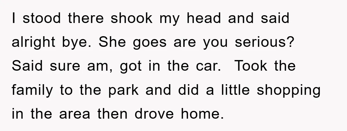 I stood there shook my head and said alright bye. She goes are you serious? Said sure am, got in the car. Took the family to the park and did...
