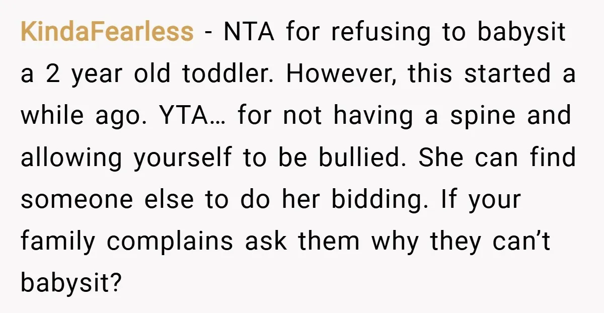 KindaFearless − NTA for refusing to babysit a 2 year old toddler. However, this started a while ago. YTA… for not having a spine and allowing yourself to be bullied....