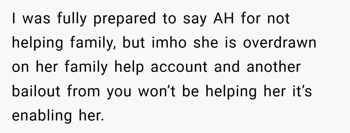 I was fully prepared to say AH for not helping family, but imho she is overdrawn on her family help account and another bailout from you won’t be helping her...