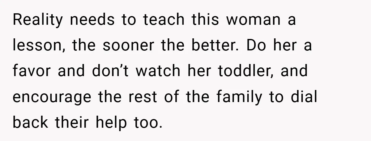 Reality needs to teach this woman a lesson, the sooner the better. Do her a favor and don’t watch her toddler, and encourage the rest of the family to dial...