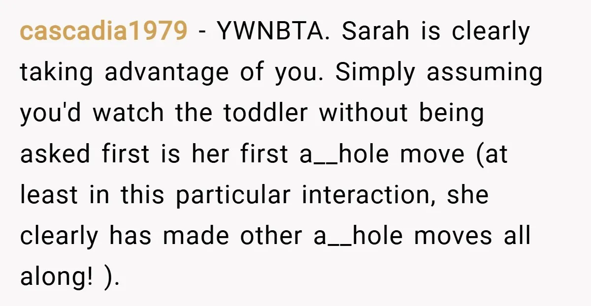 cascadia1979 − YWNBTA. Sarah is clearly taking advantage of you. Simply assuming you'd watch the toddler without being asked first is her first a__hole move (at least in this particular...