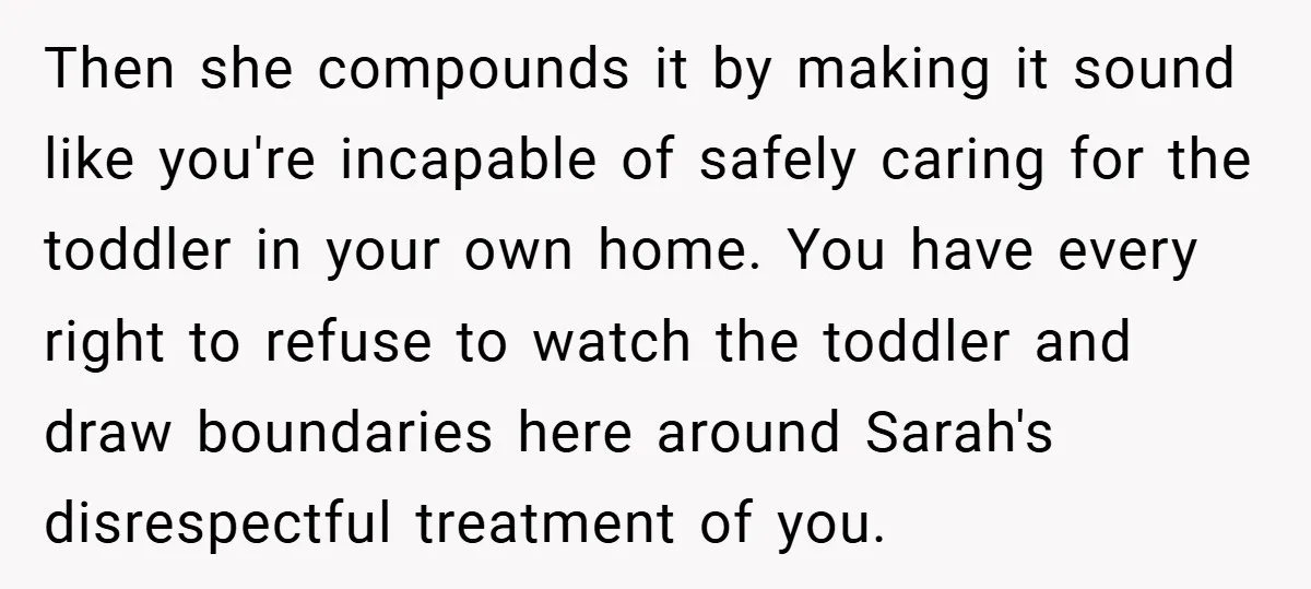 Then she compounds it by making it sound like you're incapable of safely caring for the toddler in your own home. You have every right to refuse to watch the...