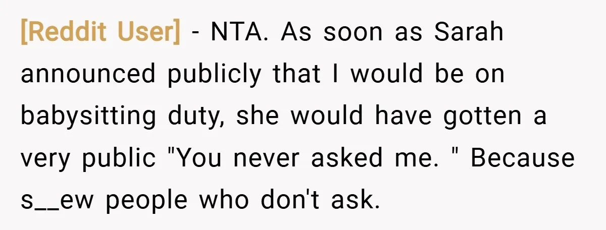 [Reddit User] − NTA. As soon as Sarah announced publicly that I would be on babysitting duty, she would have gotten a very public "You never asked me. " Because...