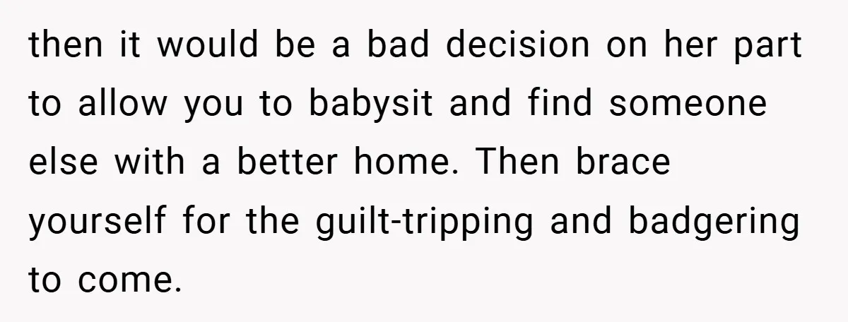 then it would be a bad decision on her part to allow you to babysit and find someone else with a better home. Then brace yourself for the guilt-tripping and...