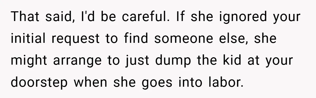 That said, I'd be careful. If she ignored your initial request to find someone else, she might arrange to just dump the kid at your doorstep when she goes into...
