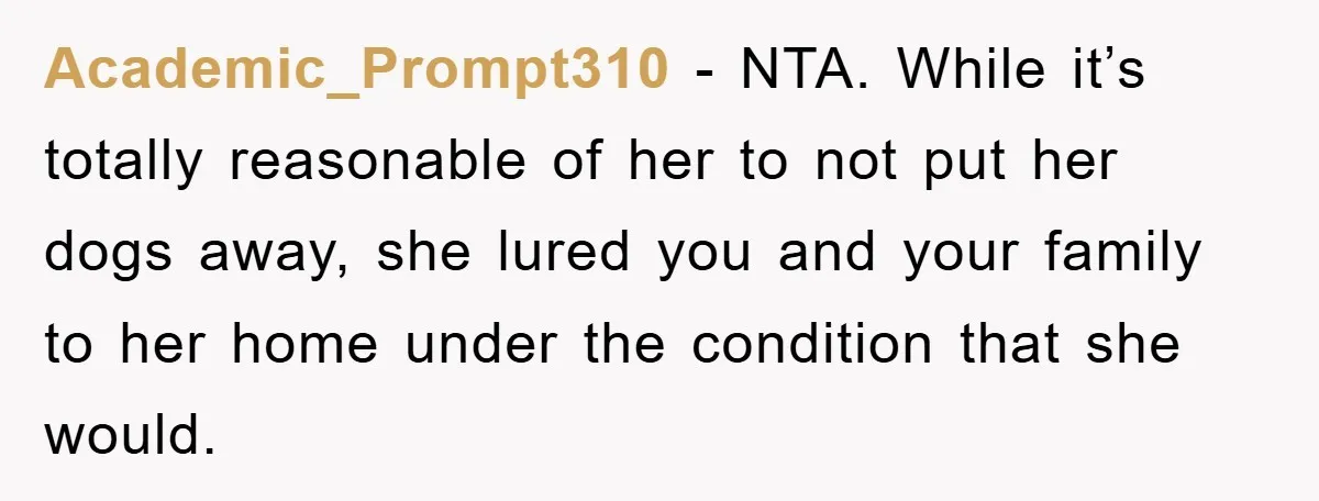 Academic_Prompt310 − NTA. While it’s totally reasonable of her to not put her dogs away, she lured you and your family to her home under the condition that she would.