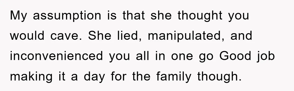My assumption is that she thought you would cave. She lied, manipulated, and inconvenienced you all in one go Good job making it a day for the family though.