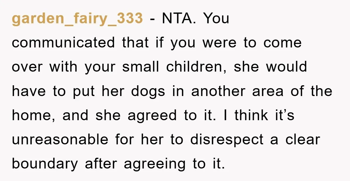garden_fairy_333 − NTA. You communicated that if you were to come over with your small children, she would have to put her dogs in another area of the home, and...