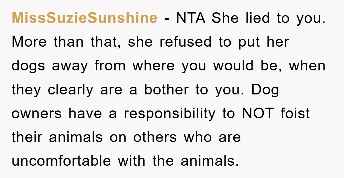 MissSuzieSunshine − NTA She lied to you. More than that, she refused to put her dogs away from where you would be, when they clearly are a bother to you....