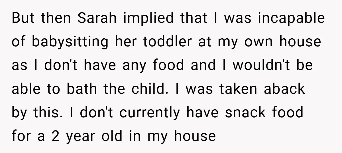 But then Sarah implied that I was incapable of babysitting her toddler at my own house as I don't have any food and I wouldn't be able to bath the...