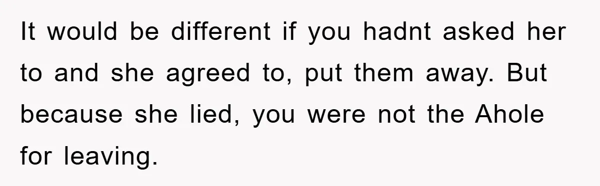 It would be different if you hadnt asked her to and she agreed to, put them away. But because she lied, you were not the Ahole for leaving.