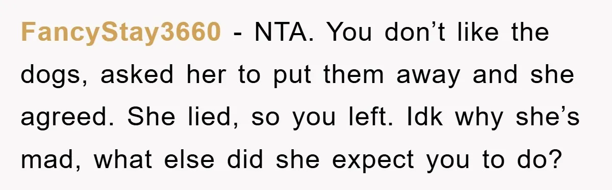 FancyStay3660 − NTA. You don’t like the dogs, asked her to put them away and she agreed. She lied, so you left. Idk why she’s mad, what else did she...