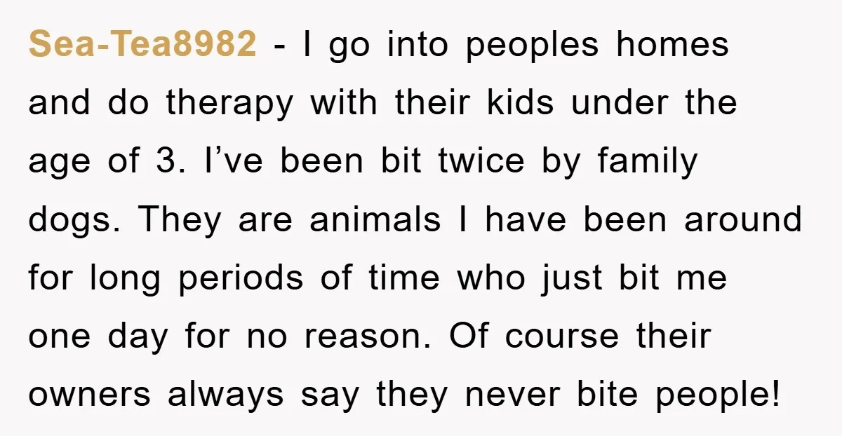 Sea-Tea8982 − I go into peoples homes and do therapy with their kids under the age of 3. I’ve been bit twice by family dogs. They are animals I have...