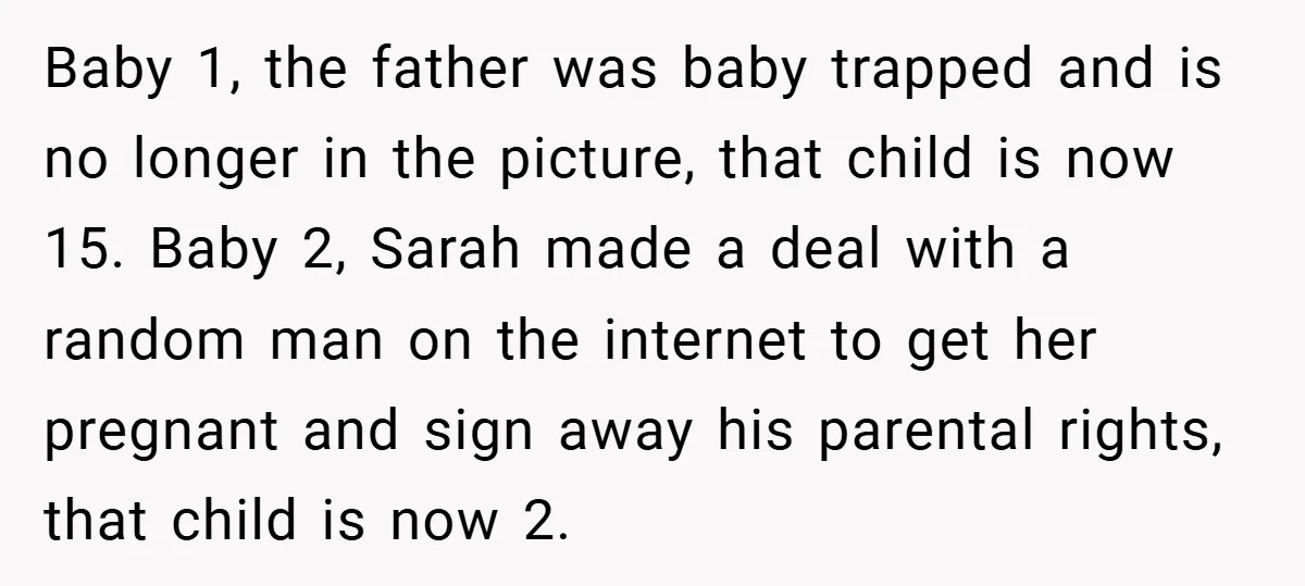 Baby 1, the father was baby trapped and is no longer in the picture, that child is now 15. Baby 2, Sarah made a deal with a random man on...