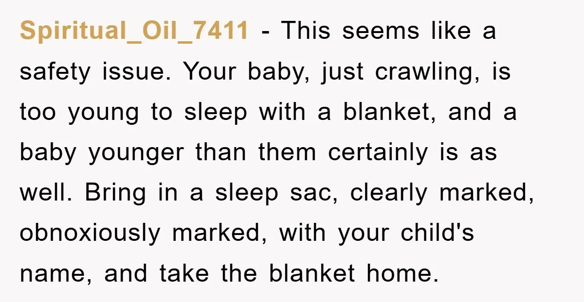Spiritual_Oil_7411 − This seems like a safety issue. Your baby, just crawling, is too young to sleep with a blanket, and a baby younger than them certainly is as well....