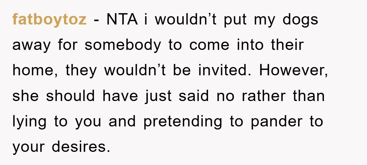 fatboytoz − NTA i wouldn’t put my dogs away for somebody to come into their home, they wouldn’t be invited. However, she should have just said no rather than lying...