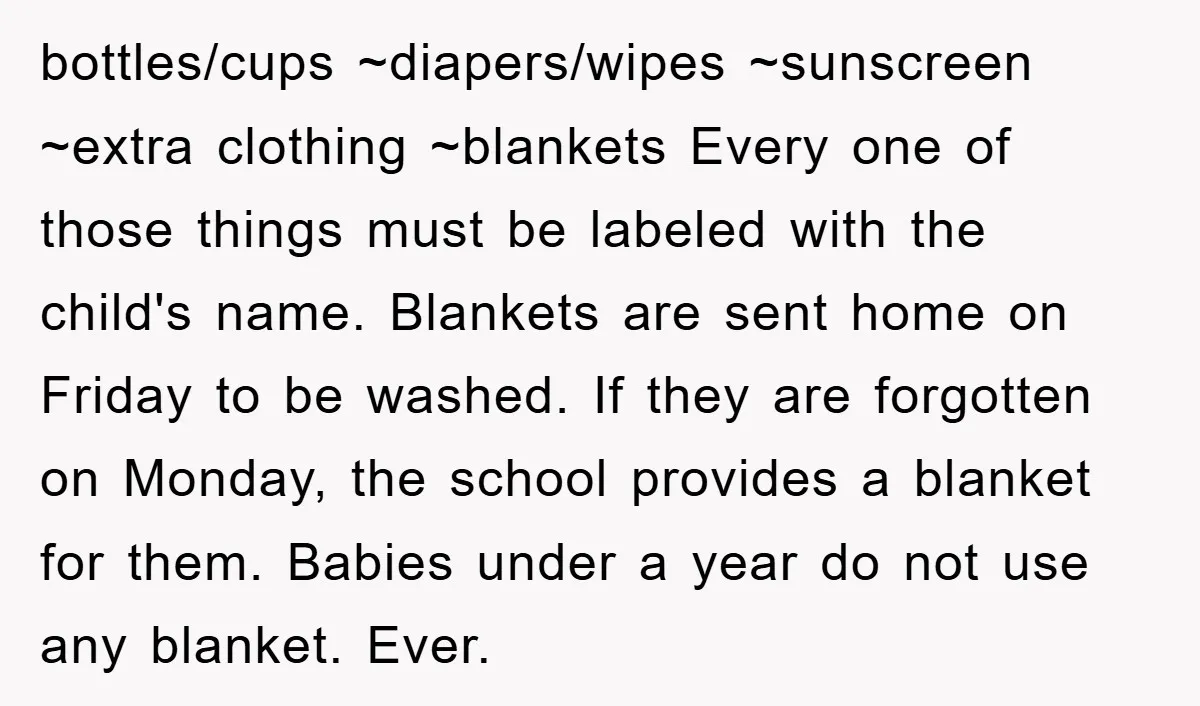 bottles/cups ~diapers/wipes ~sunscreen ~extra clothing ~blankets Every one of those things must be labeled with the child's name. Blankets are sent home on Friday to be washed. If they are...