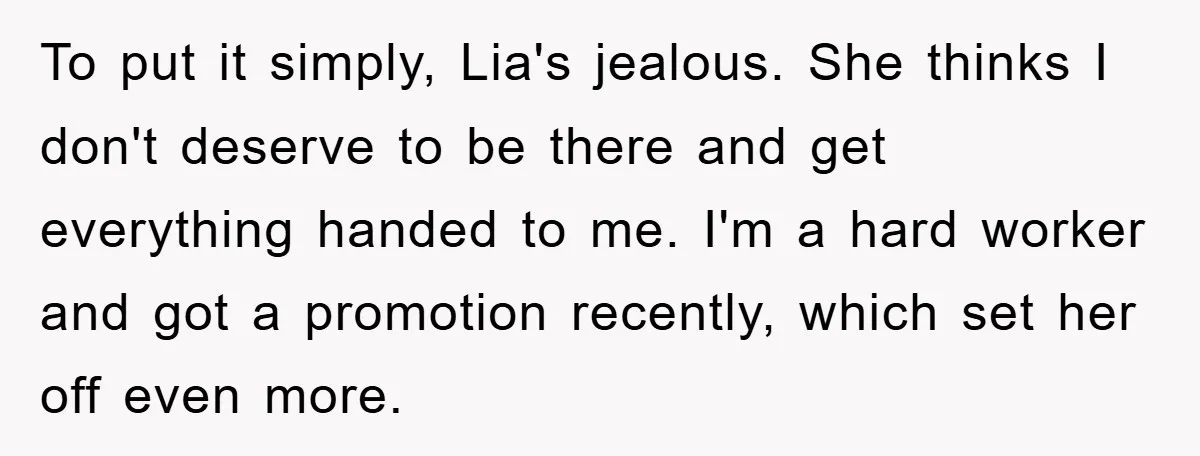To put it simply, Lia's jealous. She thinks I don't deserve to be there and get everything handed to me. I'm a hard worker and got a promotion recently, which...