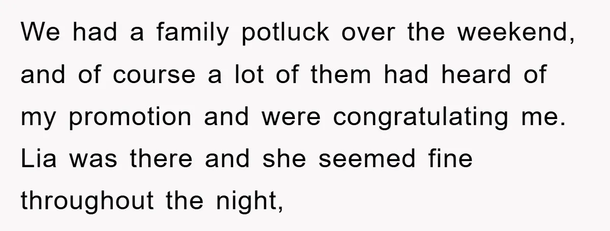 We had a family potluck over the weekend, and of course a lot of them had heard of my promotion and were congratulating me. Lia was there and she seemed...