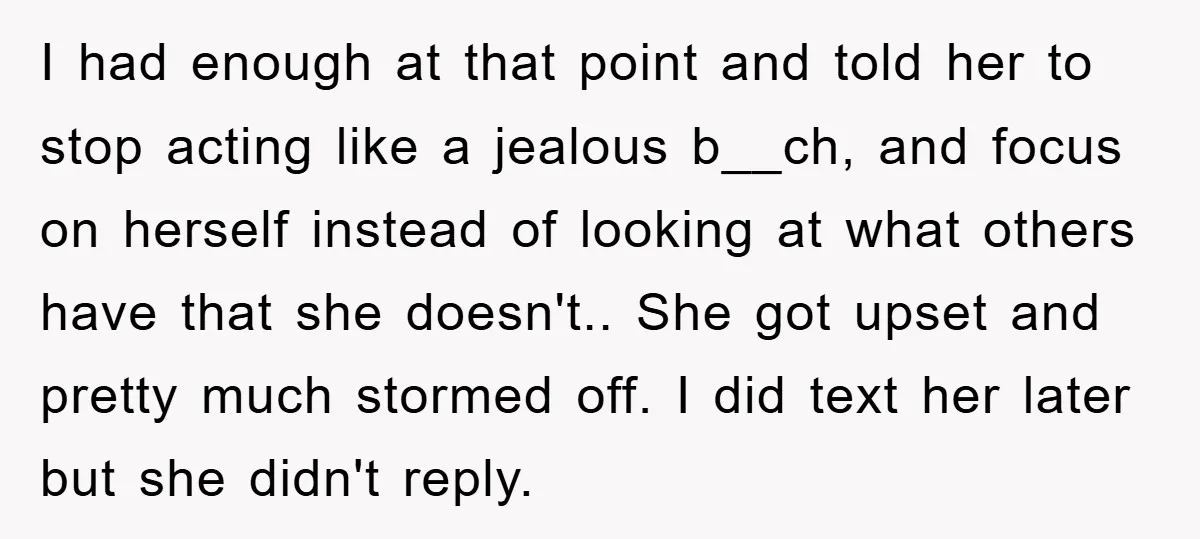 I had enough at that point and told her to stop acting like a jealous b__ch, and focus on herself instead of looking at what others have that she doesn't.....