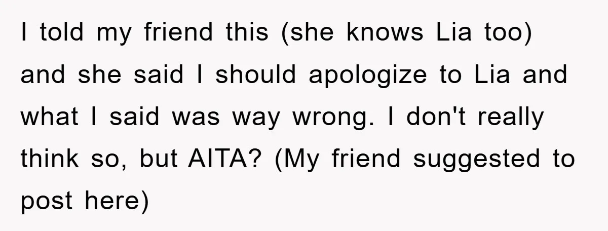 I told my friend this (she knows Lia too) and she said I should apologize to Lia and what I said was way wrong. I don't really think so, but...