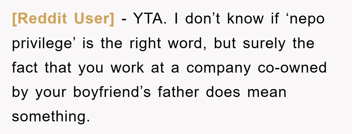 [Reddit User] − YTA. I don’t know if ‘nepo privilege’ is the right word, but surely the fact that you work at a company co-owned by your boyfriend’s father does...